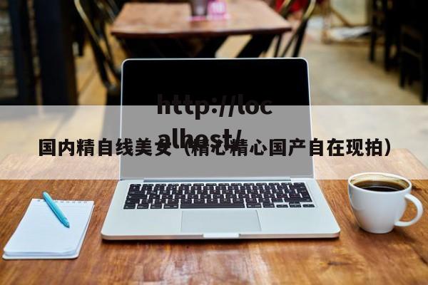 国内精自线美女(精心精心国产自在现拍)